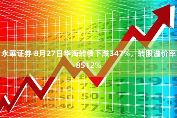 永華证券 8月27日华海转债下跌347%，转股溢价率8512%