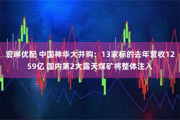 宏琳优配 中国神华大并购：13家标的去年营收1259亿 国内第2大露天煤矿将整体注入