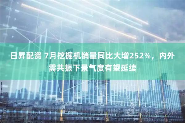 日昇配资 7月挖掘机销量同比大增252%，内外需共振下景气度有望延续