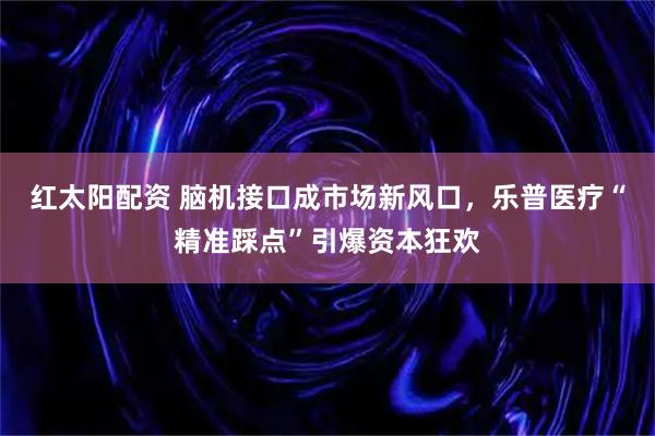 红太阳配资 脑机接口成市场新风口，乐普医疗“精准踩点”引爆资本狂欢