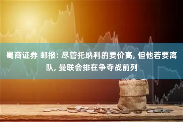蜀商证券 邮报: 尽管托纳利的要价高, 但他若要离队, 曼联会排在争夺战前列