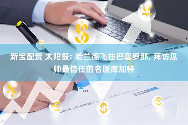 新宝配资 太阳报: 哈兰德飞往巴塞罗那, 拜访瓜帅最信任的名医库加特