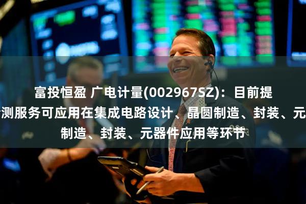 富投恒盈 广电计量(002967SZ)：目前提供的集成电路检测服务可应用在集成电路设计、晶圆制造、封装、元器件应用等环节