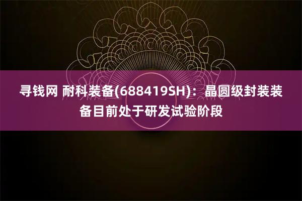 寻钱网 耐科装备(688419SH)：晶圆级封装装备目前处于研发试验阶段
