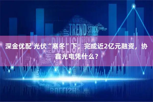 深金优配 光伏“寒冬”下，完成近2亿元融资，协鑫光电凭什么？