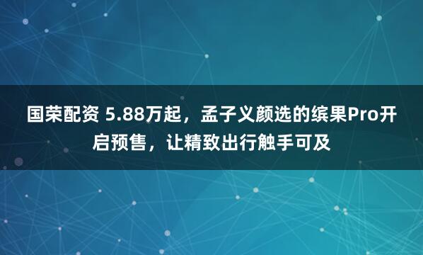 国荣配资 5.88万起，孟子义颜选的缤果Pro开启预售，让精致出行触手可及