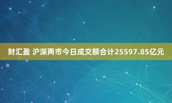 财汇盈 沪深两市今日成交额合计25597.85亿元