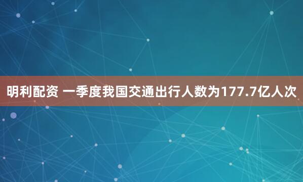 明利配资 一季度我国交通出行人数为177.7亿人次