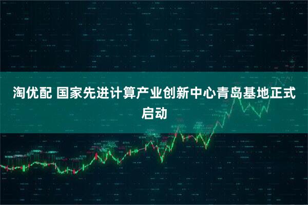 淘优配 国家先进计算产业创新中心青岛基地正式启动