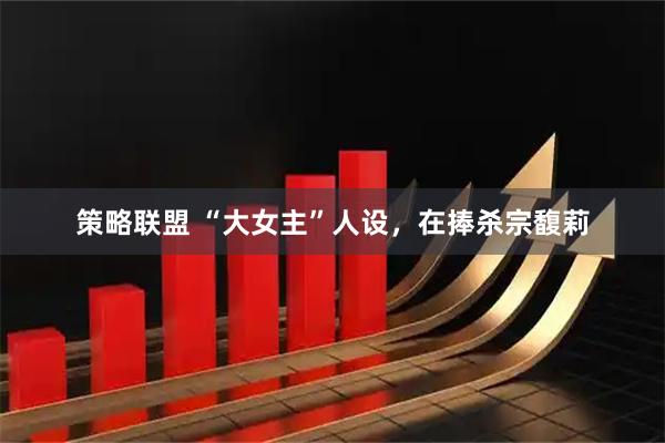 策略联盟 “大女主”人设，在捧杀宗馥莉