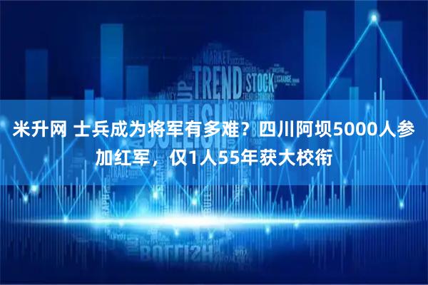 米升网 士兵成为将军有多难？四川阿坝5000人参加红军，仅1人55年获大校衔