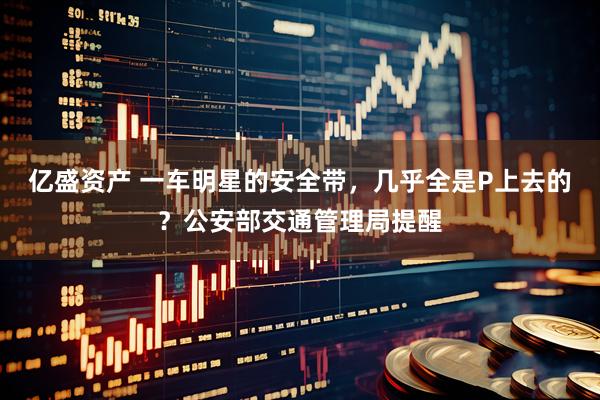 亿盛资产 一车明星的安全带，几乎全是P上去的？公安部交通管理局提醒
