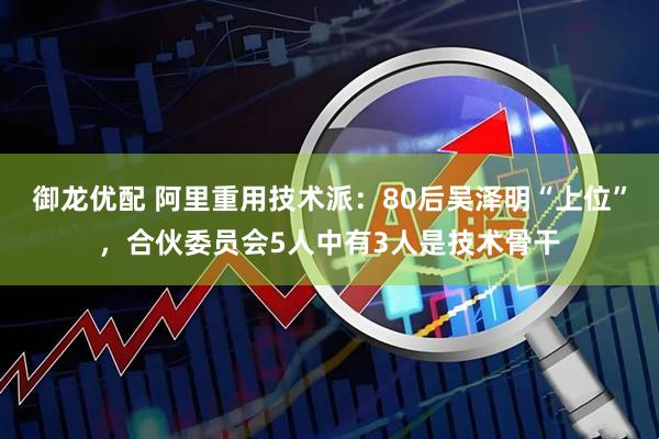 御龙优配 阿里重用技术派：80后吴泽明“上位”，合伙委员会5人中有3人是技术骨干