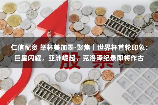 仁信配资 举杯美加墨·聚焦丨世界杯首轮印象：巨星闪耀，亚洲崛起，克洛泽纪录即将作古