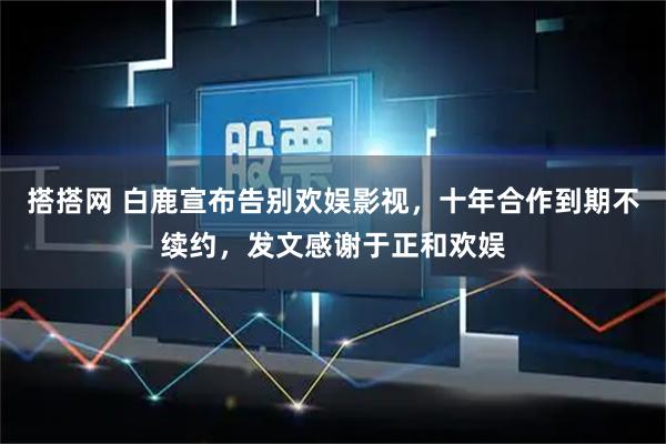 搭搭网 白鹿宣布告别欢娱影视，十年合作到期不续约，发文感谢于正和欢娱
