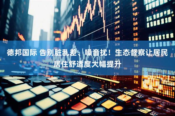 德邦国际 告别脏乱差、噪音扰!生态督察让居民居住舒适度大幅提升