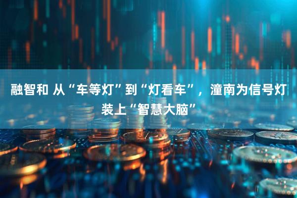 融智和 从“车等灯”到“灯看车”,潼南为信号灯装上“智慧大脑”